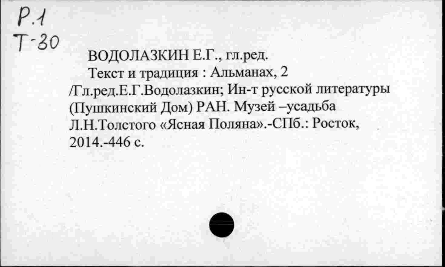 ﻿Р.7
Т-30
ВОДОЛАЗКИН Е.Г., гл.ред.
Текст и традиция : Альманах, 2 /Гл.ред.Е.Г.Водолазкин; Ин-т русской литературы (Пушкинский Дом) РАН. Музей -усадьба Л.Н.Толстого «Ясная Поляна».-СПб.: Росток, 2014.-446 с.